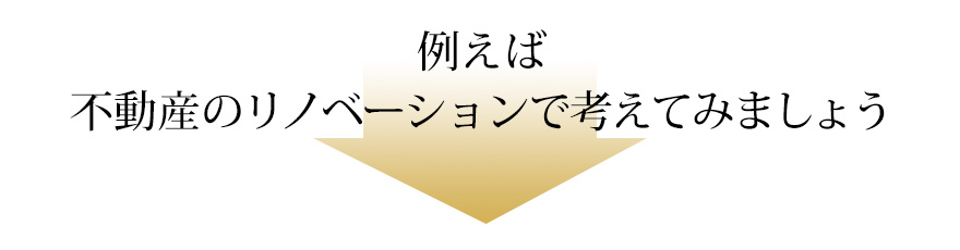 例えば不動産のリノベーションで考えてみましょう